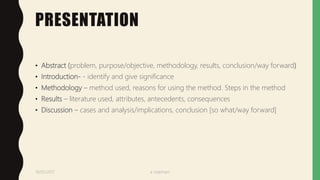 PRESENTATION
• Abstract (problem, purpose/objective, methodology, results, conclusion/way forward)
• Introduction- - identify and give significance
• Methodology – method used, reasons for using the method. Steps in the method
• Results – literature used, attributes, antecedents, consequences
• Discussion – cases and analysis/implications, conclusion [so what/way forward]
19/05/2017 a ndaimani
 