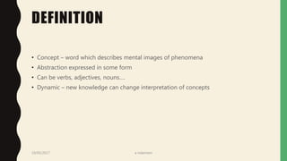 DEFINITION
• Concept – word which describes mental images of phenomena
• Abstraction expressed in some form
• Can be verbs, adjectives, nouns….
• Dynamic – new knowledge can change interpretation of concepts
19/05/2017 a ndaimani
 