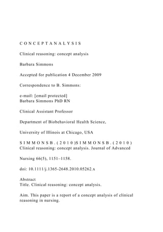 C O N C E P T A N A L Y S I S
Clinical reasoning: concept analysis
Barbara Simmons
Accepted for publication 4 December 2009
Correspondence to B. Simmons:
e-mail: [email protected]
Barbara Simmons PhD RN
Clinical Assistant Professor
Department of Biobehavioral Health Science,
University of Illinois at Chicago, USA
S I M M O N S B . ( 2 0 1 0 )S I M M O N S B . ( 2 0 1 0 )
Clinical reasoning: concept analysis. Journal of Advanced
Nursing 66(5), 1151–1158.
doi: 10.1111/j.1365-2648.2010.05262.x
Abstract
Title. Clinical reasoning: concept analysis.
Aim. This paper is a report of a concept analysis of clinical
reasoning in nursing.
 