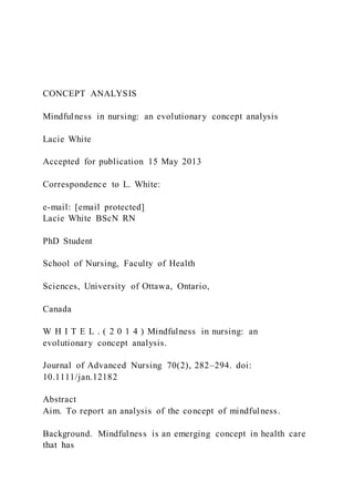 CONCEPT ANALYSIS
Mindfulness in nursing: an evolutionary concept analysis
Lacie White
Accepted for publication 15 May 2013
Correspondence to L. White:
e-mail: [email protected]
Lacie White BScN RN
PhD Student
School of Nursing, Faculty of Health
Sciences, University of Ottawa, Ontario,
Canada
W H I T E L . ( 2 0 1 4 ) Mindfulness in nursing: an
evolutionary concept analysis.
Journal of Advanced Nursing 70(2), 282–294. doi:
10.1111/jan.12182
Abstract
Aim. To report an analysis of the concept of mindfulness.
Background. Mindfulness is an emerging concept in health care
that has
 