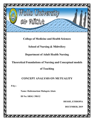 BY:
Habtemariam Mulugeta
College of Medicine and Health Sciences
School of Nursing & Midwifery
Department of Adult Health Nursing
Theoretical Foundations of Nursing and Conceptual models
of Teaching
CONCEPT ANALYSIS ON MUTUALITY
P.by:-
Name: Habtemariam Mulugeta Abate
ID No: SRSG/ 398/12
DESSIE, ETHIOPIA
DECEMBER, 2019
 