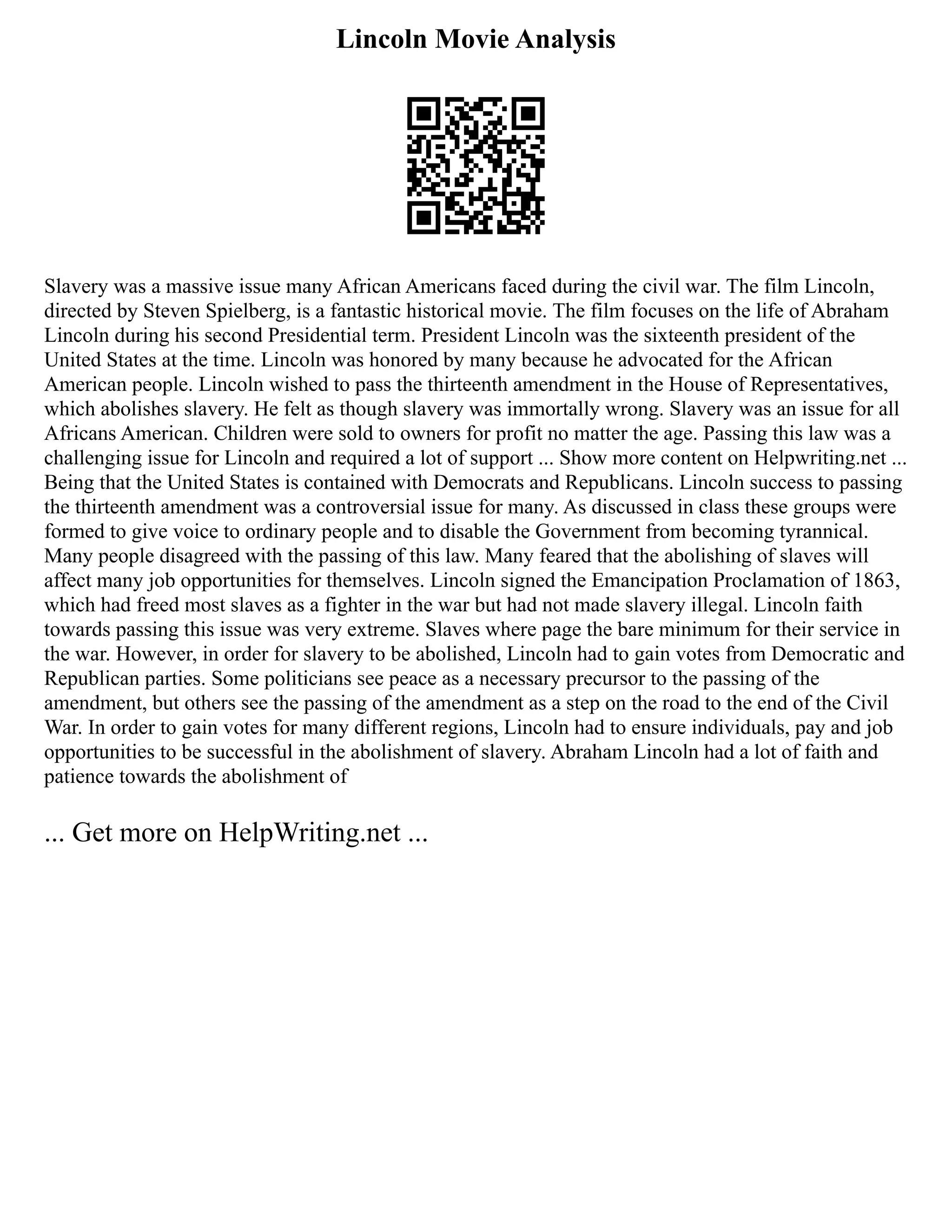 Lincoln Movie Analysis
Slavery was a massive issue many African Americans faced during the civil war. The film Lincoln,
directed by Steven Spielberg, is a fantastic historical movie. The film focuses on the life of Abraham
Lincoln during his second Presidential term. President Lincoln was the sixteenth president of the
United States at the time. Lincoln was honored by many because he advocated for the African
American people. Lincoln wished to pass the thirteenth amendment in the House of Representatives,
which abolishes slavery. He felt as though slavery was immortally wrong. Slavery was an issue for all
Africans American. Children were sold to owners for profit no matter the age. Passing this law was a
challenging issue for Lincoln and required a lot of support ... Show more content on Helpwriting.net ...
Being that the United States is contained with Democrats and Republicans. Lincoln success to passing
the thirteenth amendment was a controversial issue for many. As discussed in class these groups were
formed to give voice to ordinary people and to disable the Government from becoming tyrannical.
Many people disagreed with the passing of this law. Many feared that the abolishing of slaves will
affect many job opportunities for themselves. Lincoln signed the Emancipation Proclamation of 1863,
which had freed most slaves as a fighter in the war but had not made slavery illegal. Lincoln faith
towards passing this issue was very extreme. Slaves where page the bare minimum for their service in
the war. However, in order for slavery to be abolished, Lincoln had to gain votes from Democratic and
Republican parties. Some politicians see peace as a necessary precursor to the passing of the
amendment, but others see the passing of the amendment as a step on the road to the end of the Civil
War. In order to gain votes for many different regions, Lincoln had to ensure individuals, pay and job
opportunities to be successful in the abolishment of slavery. Abraham Lincoln had a lot of faith and
patience towards the abolishment of
... Get more on HelpWriting.net ...
 