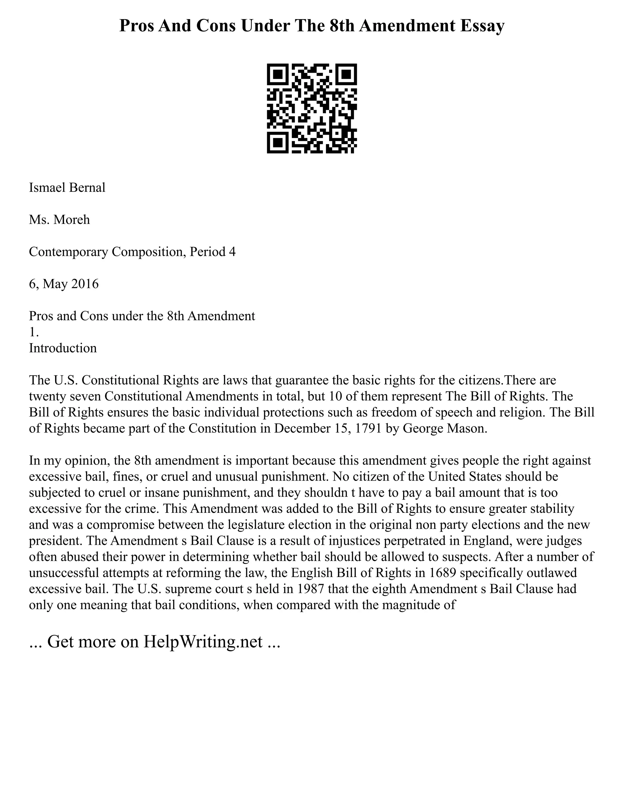 Pros And Cons Under The 8th Amendment Essay
Ismael Bernal
Ms. Moreh
Contemporary Composition, Period 4
6, May 2016
Pros and Cons under the 8th Amendment
1.
Introduction
The U.S. Constitutional Rights are laws that guarantee the basic rights for the citizens.There are
twenty seven Constitutional Amendments in total, but 10 of them represent The Bill of Rights. The
Bill of Rights ensures the basic individual protections such as freedom of speech and religion. The Bill
of Rights became part of the Constitution in December 15, 1791 by George Mason.
In my opinion, the 8th amendment is important because this amendment gives people the right against
excessive bail, fines, or cruel and unusual punishment. No citizen of the United States should be
subjected to cruel or insane punishment, and they shouldn t have to pay a bail amount that is too
excessive for the crime. This Amendment was added to the Bill of Rights to ensure greater stability
and was a compromise between the legislature election in the original non party elections and the new
president. The Amendment s Bail Clause is a result of injustices perpetrated in England, were judges
often abused their power in determining whether bail should be allowed to suspects. After a number of
unsuccessful attempts at reforming the law, the English Bill of Rights in 1689 specifically outlawed
excessive bail. The U.S. supreme court s held in 1987 that the eighth Amendment s Bail Clause had
only one meaning that bail conditions, when compared with the magnitude of
... Get more on HelpWriting.net ...
 
