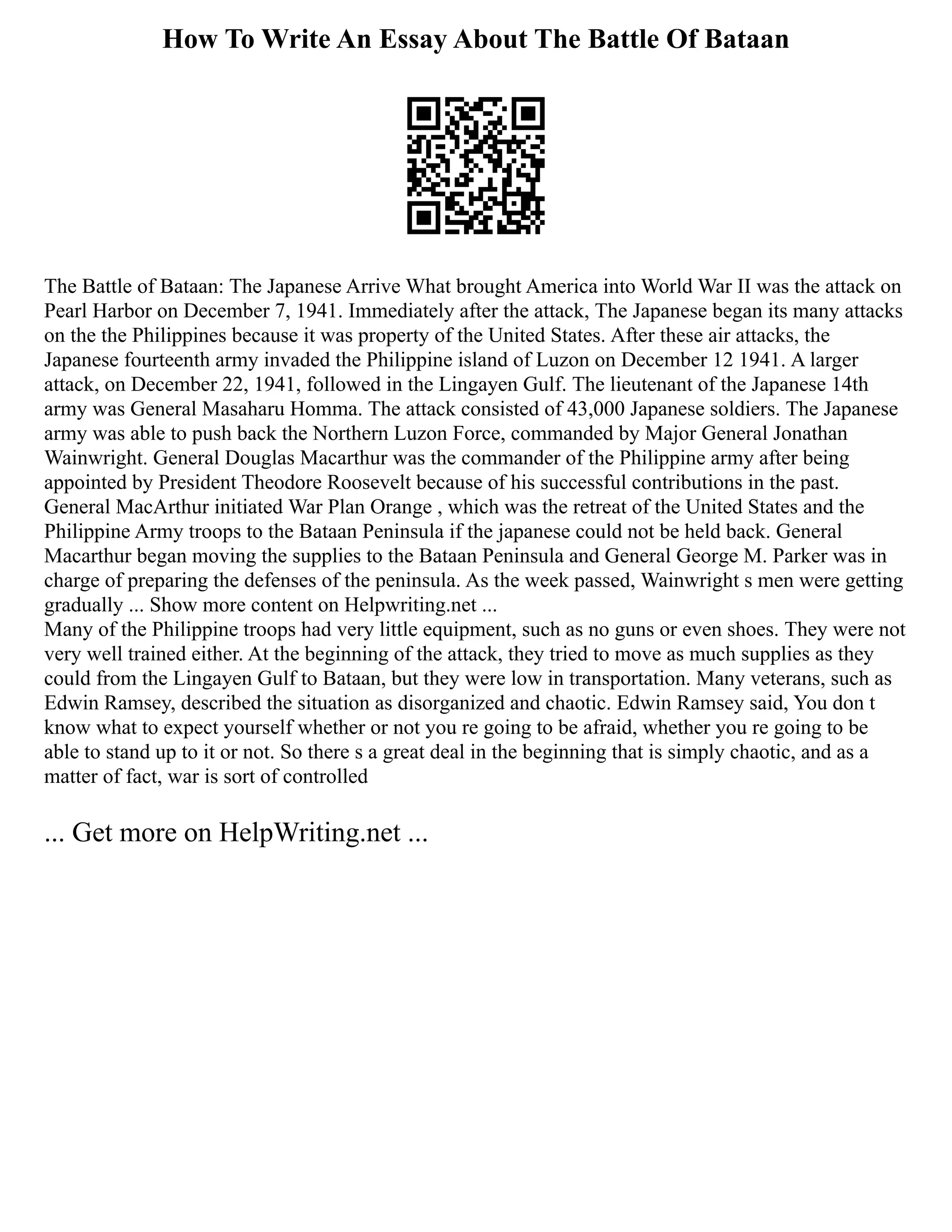 How To Write An Essay About The Battle Of Bataan
The Battle of Bataan: The Japanese Arrive What brought America into World War II was the attack on
Pearl Harbor on December 7, 1941. Immediately after the attack, The Japanese began its many attacks
on the the Philippines because it was property of the United States. After these air attacks, the
Japanese fourteenth army invaded the Philippine island of Luzon on December 12 1941. A larger
attack, on December 22, 1941, followed in the Lingayen Gulf. The lieutenant of the Japanese 14th
army was General Masaharu Homma. The attack consisted of 43,000 Japanese soldiers. The Japanese
army was able to push back the Northern Luzon Force, commanded by Major General Jonathan
Wainwright. General Douglas Macarthur was the commander of the Philippine army after being
appointed by President Theodore Roosevelt because of his successful contributions in the past.
General MacArthur initiated War Plan Orange , which was the retreat of the United States and the
Philippine Army troops to the Bataan Peninsula if the japanese could not be held back. General
Macarthur began moving the supplies to the Bataan Peninsula and General George M. Parker was in
charge of preparing the defenses of the peninsula. As the week passed, Wainwright s men were getting
gradually ... Show more content on Helpwriting.net ...
Many of the Philippine troops had very little equipment, such as no guns or even shoes. They were not
very well trained either. At the beginning of the attack, they tried to move as much supplies as they
could from the Lingayen Gulf to Bataan, but they were low in transportation. Many veterans, such as
Edwin Ramsey, described the situation as disorganized and chaotic. Edwin Ramsey said, You don t
know what to expect yourself whether or not you re going to be afraid, whether you re going to be
able to stand up to it or not. So there s a great deal in the beginning that is simply chaotic, and as a
matter of fact, war is sort of controlled
... Get more on HelpWriting.net ...
 