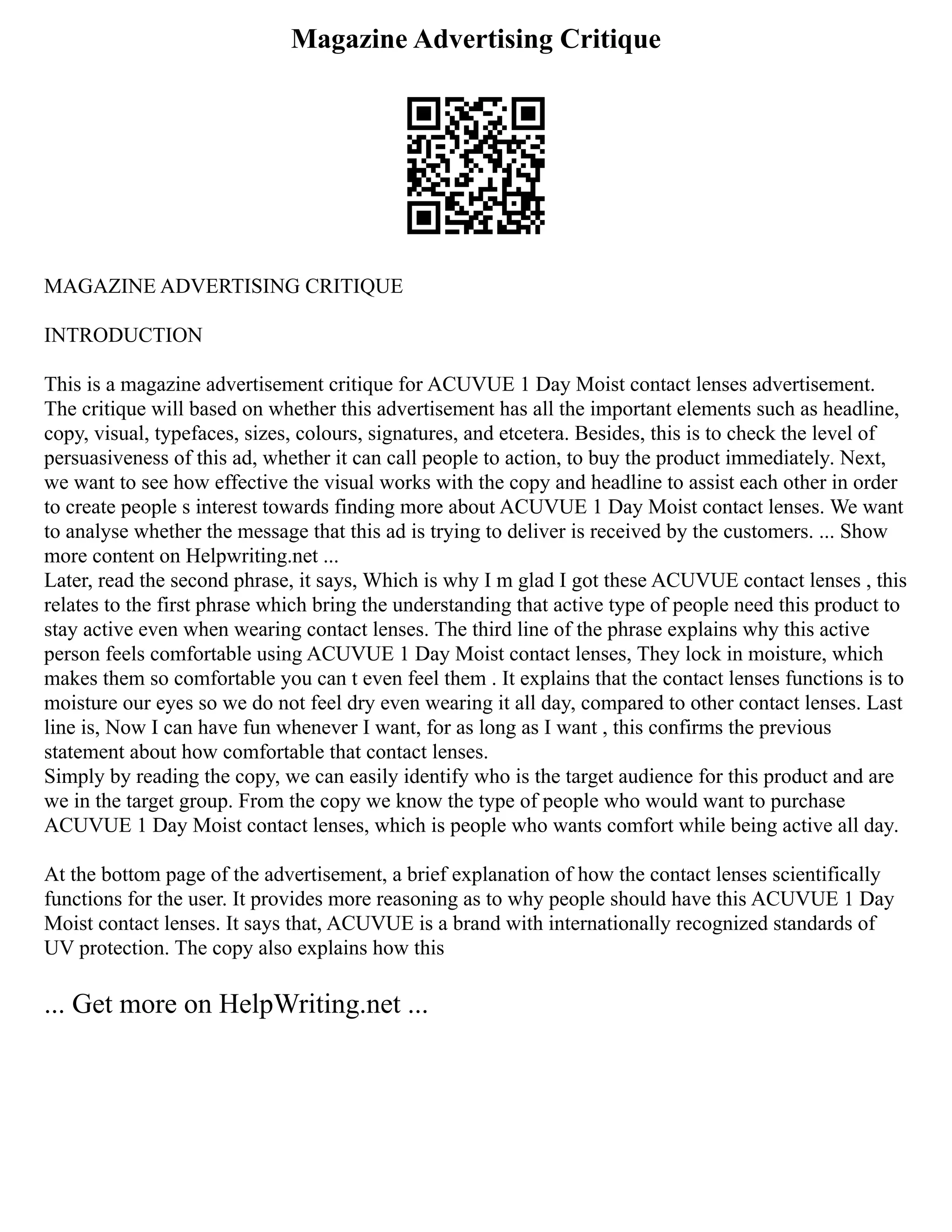 Magazine Advertising Critique
MAGAZINE ADVERTISING CRITIQUE
INTRODUCTION
This is a magazine advertisement critique for ACUVUE 1 Day Moist contact lenses advertisement.
The critique will based on whether this advertisement has all the important elements such as headline,
copy, visual, typefaces, sizes, colours, signatures, and etcetera. Besides, this is to check the level of
persuasiveness of this ad, whether it can call people to action, to buy the product immediately. Next,
we want to see how effective the visual works with the copy and headline to assist each other in order
to create people s interest towards finding more about ACUVUE 1 Day Moist contact lenses. We want
to analyse whether the message that this ad is trying to deliver is received by the customers. ... Show
more content on Helpwriting.net ...
Later, read the second phrase, it says, Which is why I m glad I got these ACUVUE contact lenses , this
relates to the first phrase which bring the understanding that active type of people need this product to
stay active even when wearing contact lenses. The third line of the phrase explains why this active
person feels comfortable using ACUVUE 1 Day Moist contact lenses, They lock in moisture, which
makes them so comfortable you can t even feel them . It explains that the contact lenses functions is to
moisture our eyes so we do not feel dry even wearing it all day, compared to other contact lenses. Last
line is, Now I can have fun whenever I want, for as long as I want , this confirms the previous
statement about how comfortable that contact lenses.
Simply by reading the copy, we can easily identify who is the target audience for this product and are
we in the target group. From the copy we know the type of people who would want to purchase
ACUVUE 1 Day Moist contact lenses, which is people who wants comfort while being active all day.
At the bottom page of the advertisement, a brief explanation of how the contact lenses scientifically
functions for the user. It provides more reasoning as to why people should have this ACUVUE 1 Day
Moist contact lenses. It says that, ACUVUE is a brand with internationally recognized standards of
UV protection. The copy also explains how this
... Get more on HelpWriting.net ...
 