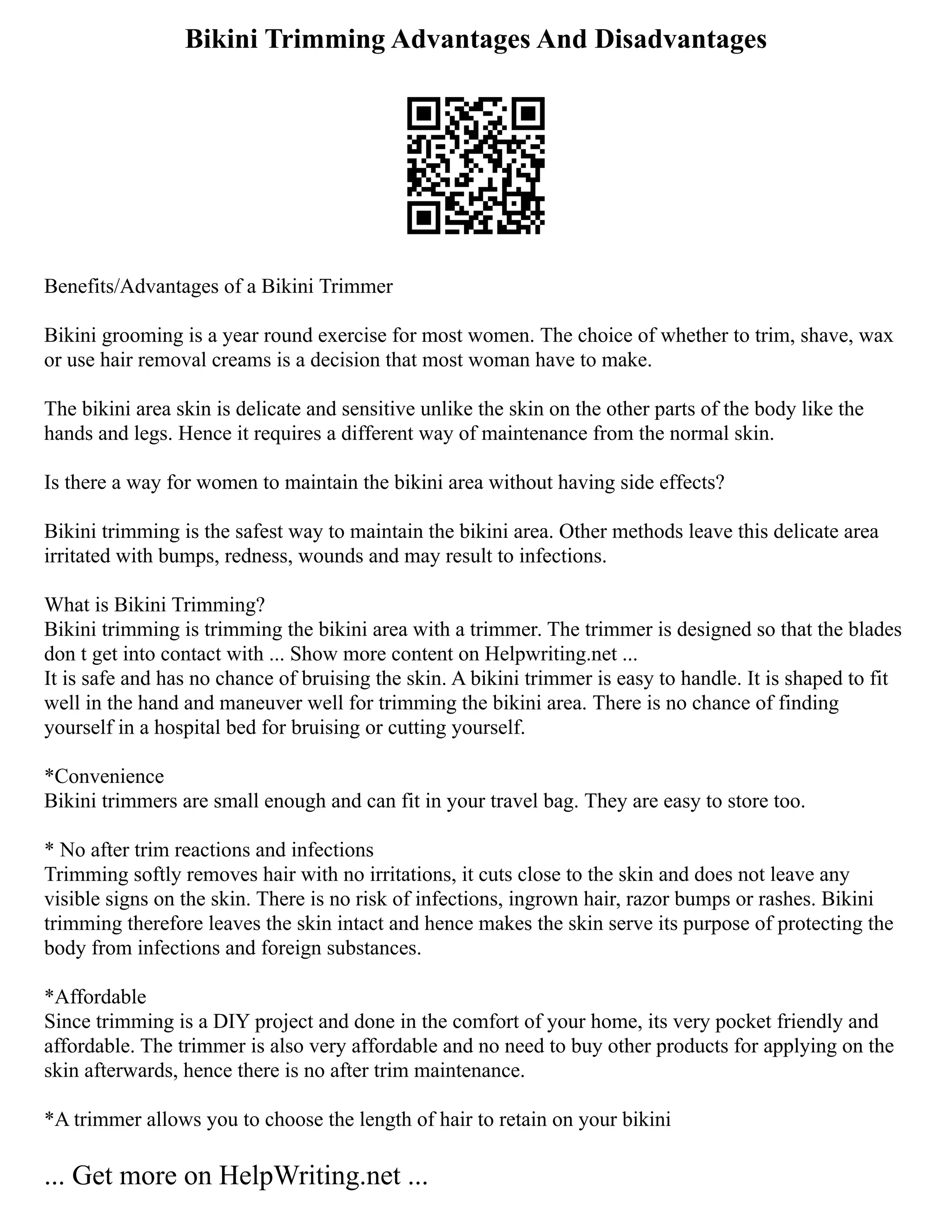 Bikini Trimming Advantages And Disadvantages
Benefits/Advantages of a Bikini Trimmer
Bikini grooming is a year round exercise for most women. The choice of whether to trim, shave, wax
or use hair removal creams is a decision that most woman have to make.
The bikini area skin is delicate and sensitive unlike the skin on the other parts of the body like the
hands and legs. Hence it requires a different way of maintenance from the normal skin.
Is there a way for women to maintain the bikini area without having side effects?
Bikini trimming is the safest way to maintain the bikini area. Other methods leave this delicate area
irritated with bumps, redness, wounds and may result to infections.
What is Bikini Trimming?
Bikini trimming is trimming the bikini area with a trimmer. The trimmer is designed so that the blades
don t get into contact with ... Show more content on Helpwriting.net ...
It is safe and has no chance of bruising the skin. A bikini trimmer is easy to handle. It is shaped to fit
well in the hand and maneuver well for trimming the bikini area. There is no chance of finding
yourself in a hospital bed for bruising or cutting yourself.
*Convenience
Bikini trimmers are small enough and can fit in your travel bag. They are easy to store too.
* No after trim reactions and infections
Trimming softly removes hair with no irritations, it cuts close to the skin and does not leave any
visible signs on the skin. There is no risk of infections, ingrown hair, razor bumps or rashes. Bikini
trimming therefore leaves the skin intact and hence makes the skin serve its purpose of protecting the
body from infections and foreign substances.
*Affordable
Since trimming is a DIY project and done in the comfort of your home, its very pocket friendly and
affordable. The trimmer is also very affordable and no need to buy other products for applying on the
skin afterwards, hence there is no after trim maintenance.
*A trimmer allows you to choose the length of hair to retain on your bikini
... Get more on HelpWriting.net ...
 