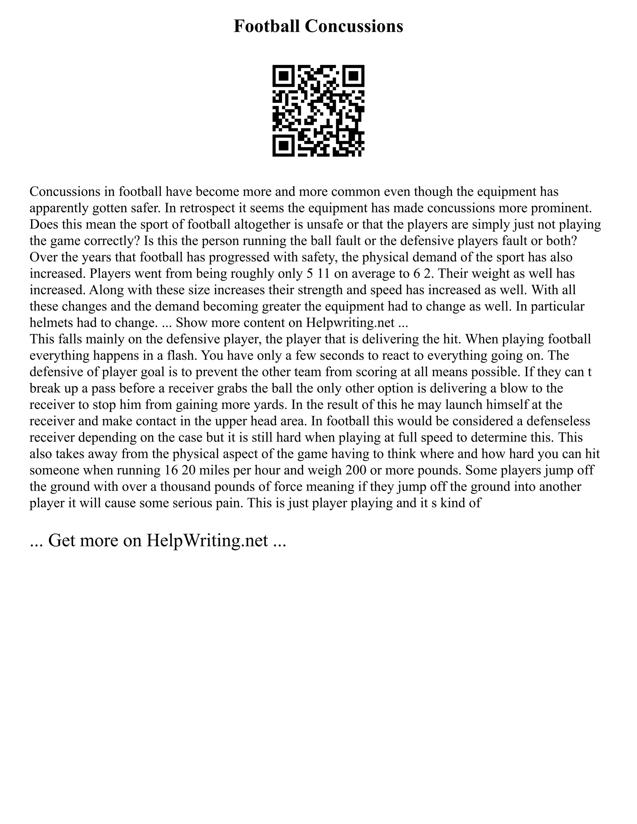 Football Concussions
Concussions in football have become more and more common even though the equipment has
apparently gotten safer. In retrospect it seems the equipment has made concussions more prominent.
Does this mean the sport of football altogether is unsafe or that the players are simply just not playing
the game correctly? Is this the person running the ball fault or the defensive players fault or both?
Over the years that football has progressed with safety, the physical demand of the sport has also
increased. Players went from being roughly only 5 11 on average to 6 2. Their weight as well has
increased. Along with these size increases their strength and speed has increased as well. With all
these changes and the demand becoming greater the equipment had to change as well. In particular
helmets had to change. ... Show more content on Helpwriting.net ...
This falls mainly on the defensive player, the player that is delivering the hit. When playing football
everything happens in a flash. You have only a few seconds to react to everything going on. The
defensive of player goal is to prevent the other team from scoring at all means possible. If they can t
break up a pass before a receiver grabs the ball the only other option is delivering a blow to the
receiver to stop him from gaining more yards. In the result of this he may launch himself at the
receiver and make contact in the upper head area. In football this would be considered a defenseless
receiver depending on the case but it is still hard when playing at full speed to determine this. This
also takes away from the physical aspect of the game having to think where and how hard you can hit
someone when running 16 20 miles per hour and weigh 200 or more pounds. Some players jump off
the ground with over a thousand pounds of force meaning if they jump off the ground into another
player it will cause some serious pain. This is just player playing and it s kind of
... Get more on HelpWriting.net ...
 