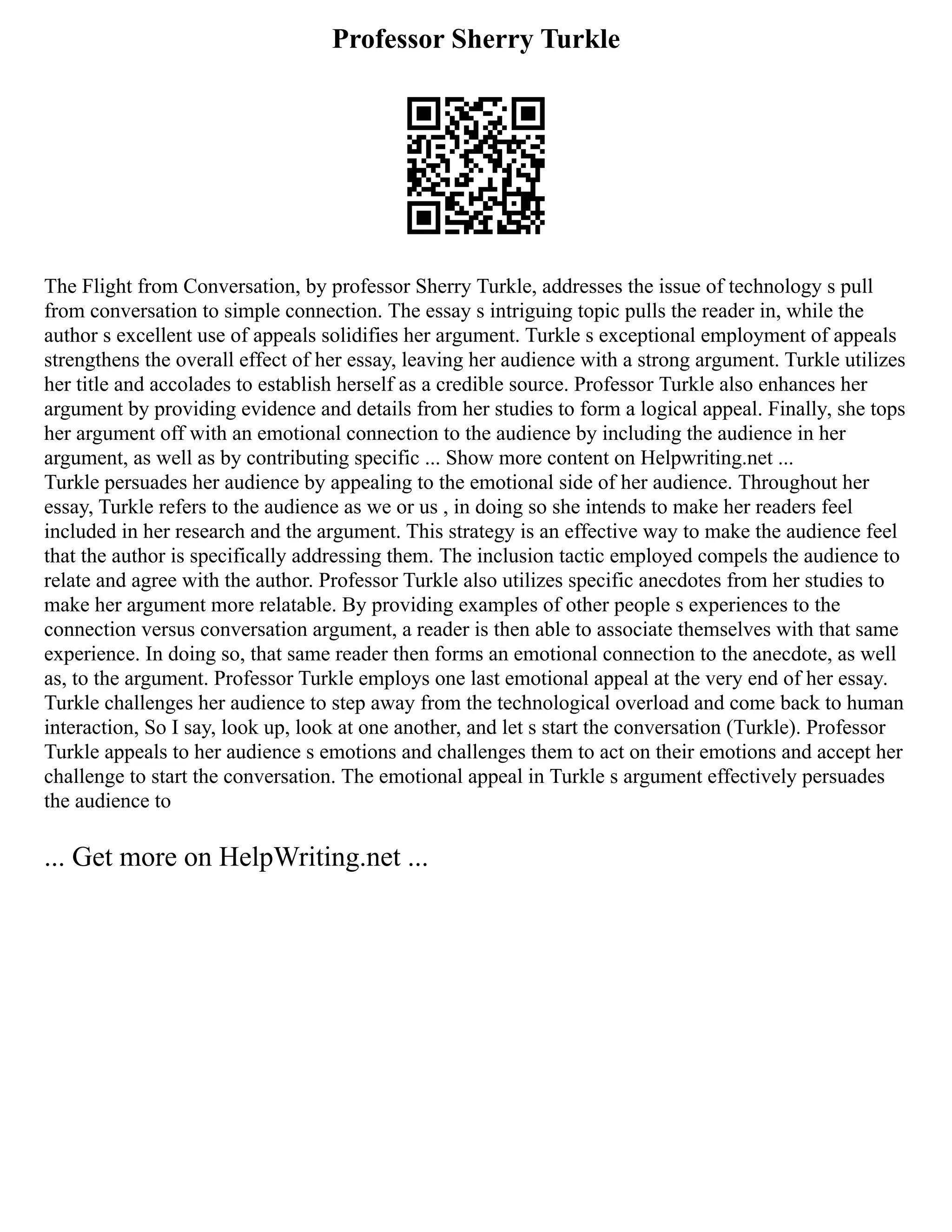 Professor Sherry Turkle
The Flight from Conversation, by professor Sherry Turkle, addresses the issue of technology s pull
from conversation to simple connection. The essay s intriguing topic pulls the reader in, while the
author s excellent use of appeals solidifies her argument. Turkle s exceptional employment of appeals
strengthens the overall effect of her essay, leaving her audience with a strong argument. Turkle utilizes
her title and accolades to establish herself as a credible source. Professor Turkle also enhances her
argument by providing evidence and details from her studies to form a logical appeal. Finally, she tops
her argument off with an emotional connection to the audience by including the audience in her
argument, as well as by contributing specific ... Show more content on Helpwriting.net ...
Turkle persuades her audience by appealing to the emotional side of her audience. Throughout her
essay, Turkle refers to the audience as we or us , in doing so she intends to make her readers feel
included in her research and the argument. This strategy is an effective way to make the audience feel
that the author is specifically addressing them. The inclusion tactic employed compels the audience to
relate and agree with the author. Professor Turkle also utilizes specific anecdotes from her studies to
make her argument more relatable. By providing examples of other people s experiences to the
connection versus conversation argument, a reader is then able to associate themselves with that same
experience. In doing so, that same reader then forms an emotional connection to the anecdote, as well
as, to the argument. Professor Turkle employs one last emotional appeal at the very end of her essay.
Turkle challenges her audience to step away from the technological overload and come back to human
interaction, So I say, look up, look at one another, and let s start the conversation (Turkle). Professor
Turkle appeals to her audience s emotions and challenges them to act on their emotions and accept her
challenge to start the conversation. The emotional appeal in Turkle s argument effectively persuades
the audience to
... Get more on HelpWriting.net ...
 