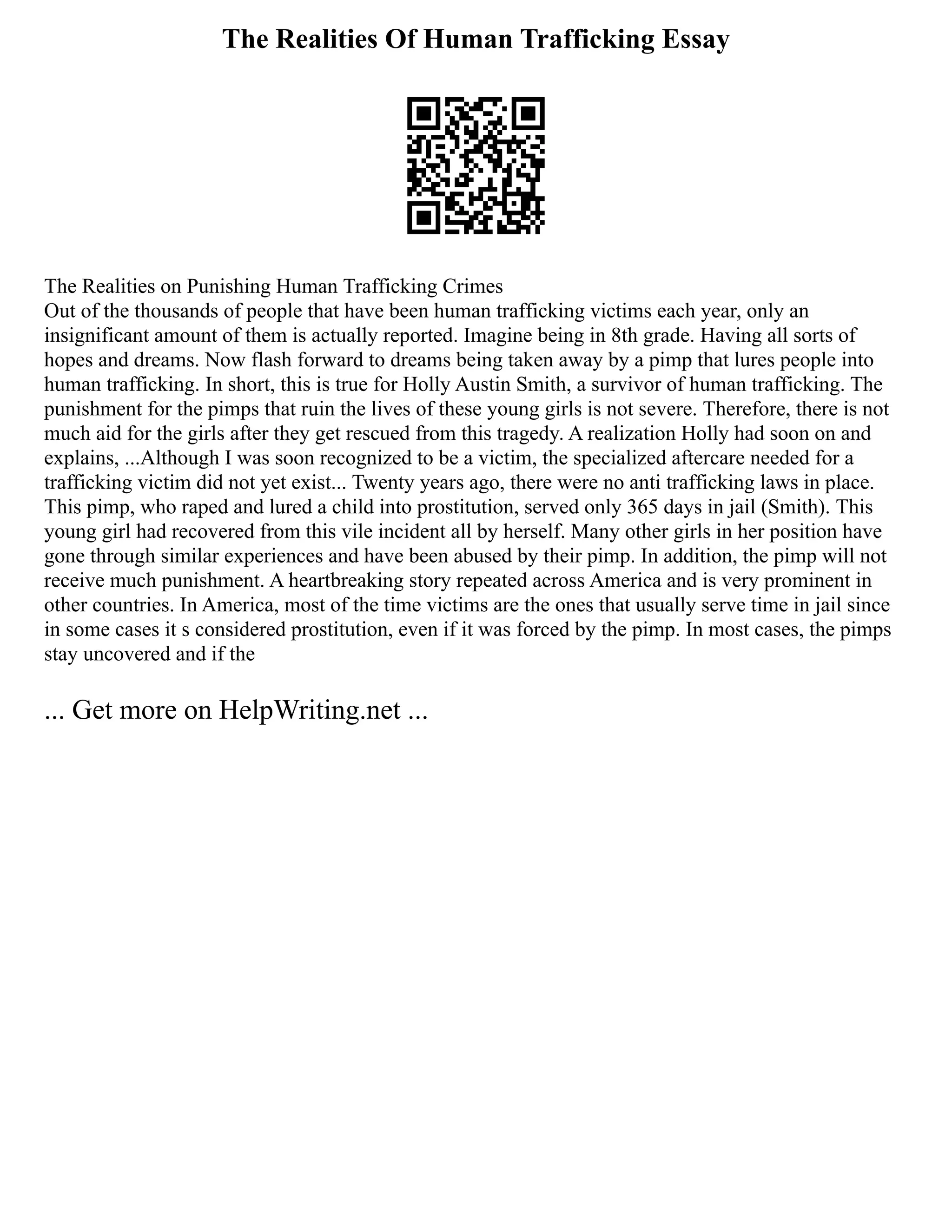 The Realities Of Human Trafficking Essay
The Realities on Punishing Human Trafficking Crimes
Out of the thousands of people that have been human trafficking victims each year, only an
insignificant amount of them is actually reported. Imagine being in 8th grade. Having all sorts of
hopes and dreams. Now flash forward to dreams being taken away by a pimp that lures people into
human trafficking. In short, this is true for Holly Austin Smith, a survivor of human trafficking. The
punishment for the pimps that ruin the lives of these young girls is not severe. Therefore, there is not
much aid for the girls after they get rescued from this tragedy. A realization Holly had soon on and
explains, ...Although I was soon recognized to be a victim, the specialized aftercare needed for a
trafficking victim did not yet exist... Twenty years ago, there were no anti trafficking laws in place.
This pimp, who raped and lured a child into prostitution, served only 365 days in jail (Smith). This
young girl had recovered from this vile incident all by herself. Many other girls in her position have
gone through similar experiences and have been abused by their pimp. In addition, the pimp will not
receive much punishment. A heartbreaking story repeated across America and is very prominent in
other countries. In America, most of the time victims are the ones that usually serve time in jail since
in some cases it s considered prostitution, even if it was forced by the pimp. In most cases, the pimps
stay uncovered and if the
... Get more on HelpWriting.net ...
 