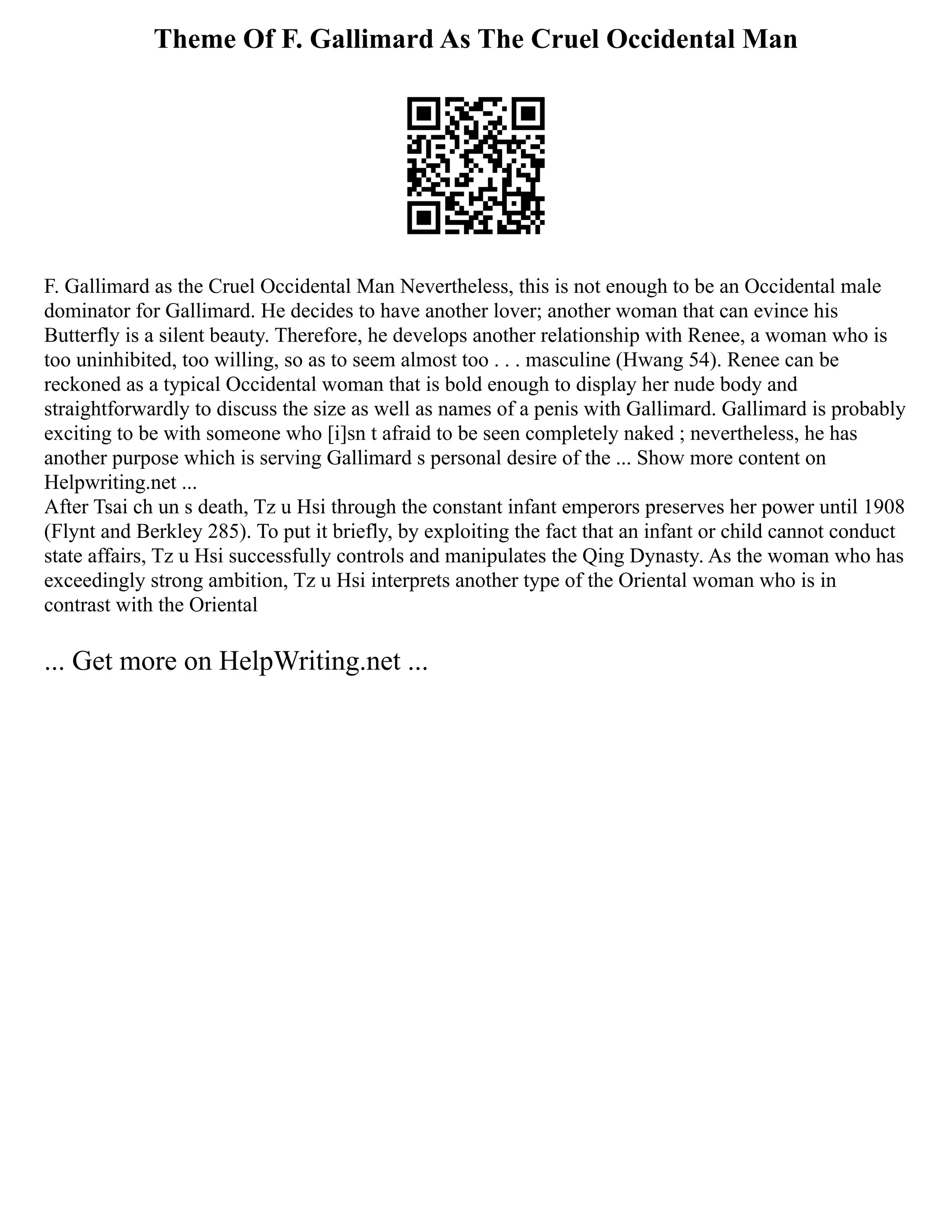 Theme Of F. Gallimard As The Cruel Occidental Man
F. Gallimard as the Cruel Occidental Man Nevertheless, this is not enough to be an Occidental male
dominator for Gallimard. He decides to have another lover; another woman that can evince his
Butterfly is a silent beauty. Therefore, he develops another relationship with Renee, a woman who is
too uninhibited, too willing, so as to seem almost too . . . masculine (Hwang 54). Renee can be
reckoned as a typical Occidental woman that is bold enough to display her nude body and
straightforwardly to discuss the size as well as names of a penis with Gallimard. Gallimard is probably
exciting to be with someone who [i]sn t afraid to be seen completely naked ; nevertheless, he has
another purpose which is serving Gallimard s personal desire of the ... Show more content on
Helpwriting.net ...
After Tsai ch un s death, Tz u Hsi through the constant infant emperors preserves her power until 1908
(Flynt and Berkley 285). To put it briefly, by exploiting the fact that an infant or child cannot conduct
state affairs, Tz u Hsi successfully controls and manipulates the Qing Dynasty. As the woman who has
exceedingly strong ambition, Tz u Hsi interprets another type of the Oriental woman who is in
contrast with the Oriental
... Get more on HelpWriting.net ...
 