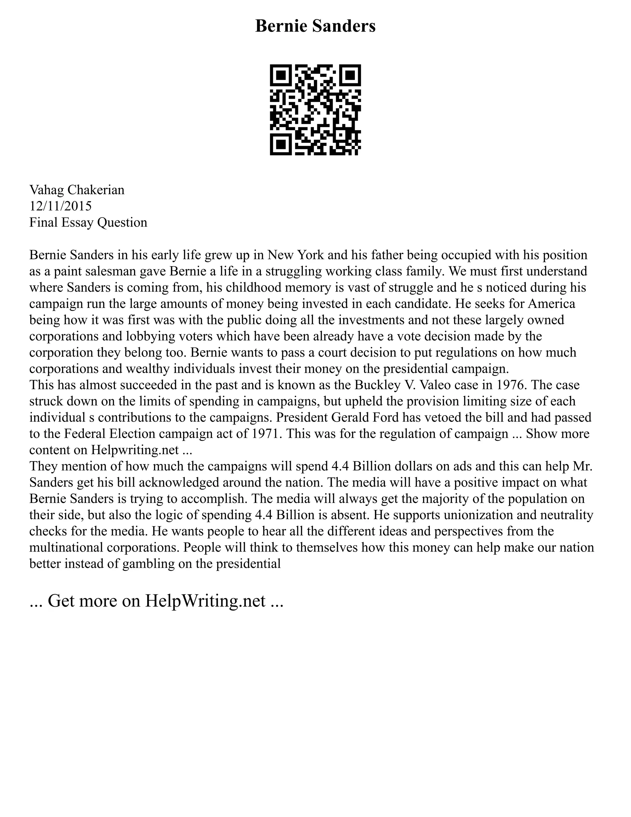 Bernie Sanders
Vahag Chakerian
12/11/2015
Final Essay Question
Bernie Sanders in his early life grew up in New York and his father being occupied with his position
as a paint salesman gave Bernie a life in a struggling working class family. We must first understand
where Sanders is coming from, his childhood memory is vast of struggle and he s noticed during his
campaign run the large amounts of money being invested in each candidate. He seeks for America
being how it was first was with the public doing all the investments and not these largely owned
corporations and lobbying voters which have been already have a vote decision made by the
corporation they belong too. Bernie wants to pass a court decision to put regulations on how much
corporations and wealthy individuals invest their money on the presidential campaign.
This has almost succeeded in the past and is known as the Buckley V. Valeo case in 1976. The case
struck down on the limits of spending in campaigns, but upheld the provision limiting size of each
individual s contributions to the campaigns. President Gerald Ford has vetoed the bill and had passed
to the Federal Election campaign act of 1971. This was for the regulation of campaign ... Show more
content on Helpwriting.net ...
They mention of how much the campaigns will spend 4.4 Billion dollars on ads and this can help Mr.
Sanders get his bill acknowledged around the nation. The media will have a positive impact on what
Bernie Sanders is trying to accomplish. The media will always get the majority of the population on
their side, but also the logic of spending 4.4 Billion is absent. He supports unionization and neutrality
checks for the media. He wants people to hear all the different ideas and perspectives from the
multinational corporations. People will think to themselves how this money can help make our nation
better instead of gambling on the presidential
... Get more on HelpWriting.net ...
 