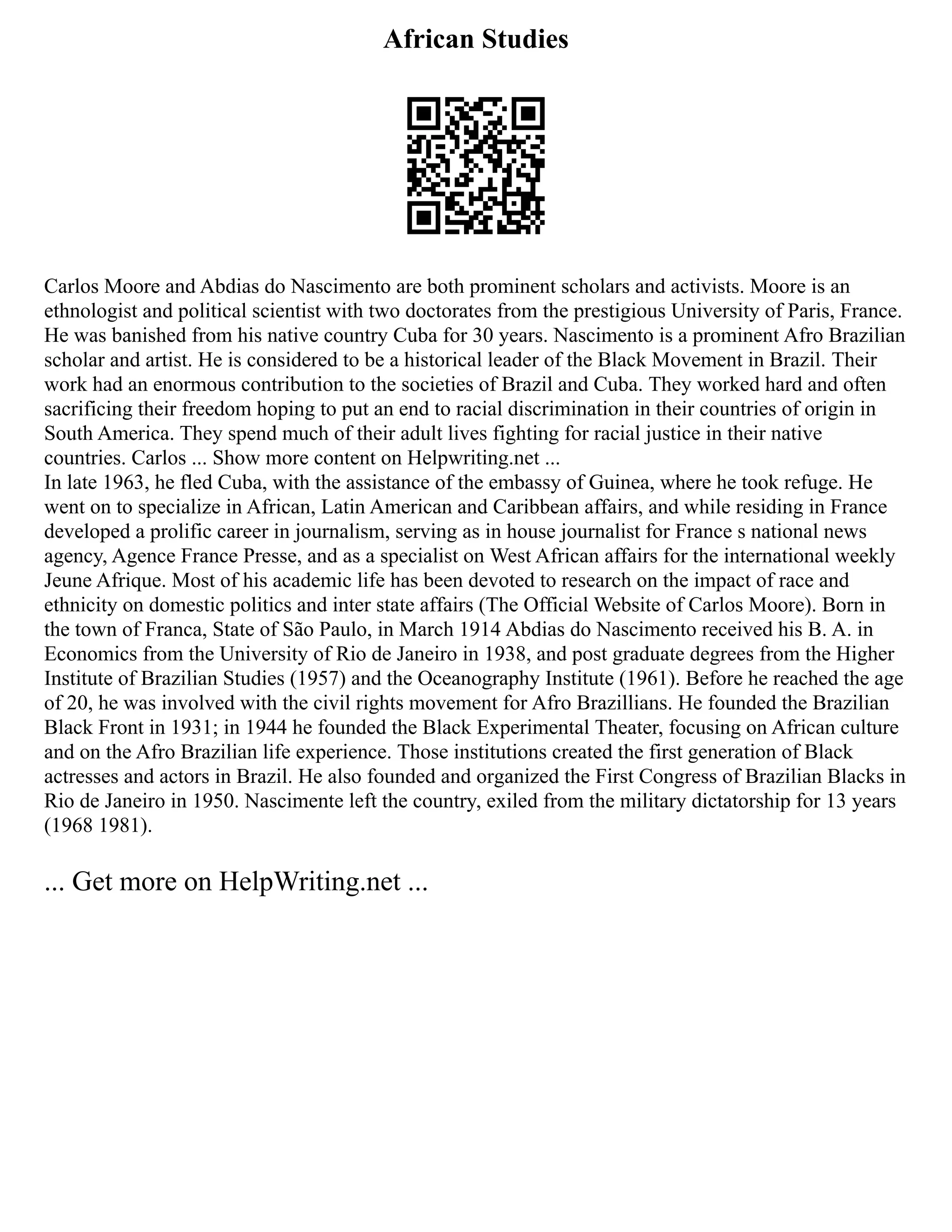 African Studies
Carlos Moore and Abdias do Nascimento are both prominent scholars and activists. Moore is an
ethnologist and political scientist with two doctorates from the prestigious University of Paris, France.
He was banished from his native country Cuba for 30 years. Nascimento is a prominent Afro Brazilian
scholar and artist. He is considered to be a historical leader of the Black Movement in Brazil. Their
work had an enormous contribution to the societies of Brazil and Cuba. They worked hard and often
sacrificing their freedom hoping to put an end to racial discrimination in their countries of origin in
South America. They spend much of their adult lives fighting for racial justice in their native
countries. Carlos ... Show more content on Helpwriting.net ...
In late 1963, he fled Cuba, with the assistance of the embassy of Guinea, where he took refuge. He
went on to specialize in African, Latin American and Caribbean affairs, and while residing in France
developed a prolific career in journalism, serving as in house journalist for France s national news
agency, Agence France Presse, and as a specialist on West African affairs for the international weekly
Jeune Afrique. Most of his academic life has been devoted to research on the impact of race and
ethnicity on domestic politics and inter state affairs (The Official Website of Carlos Moore). Born in
the town of Franca, State of São Paulo, in March 1914 Abdias do Nascimento received his B. A. in
Economics from the University of Rio de Janeiro in 1938, and post graduate degrees from the Higher
Institute of Brazilian Studies (1957) and the Oceanography Institute (1961). Before he reached the age
of 20, he was involved with the civil rights movement for Afro Brazillians. He founded the Brazilian
Black Front in 1931; in 1944 he founded the Black Experimental Theater, focusing on African culture
and on the Afro Brazilian life experience. Those institutions created the first generation of Black
actresses and actors in Brazil. He also founded and organized the First Congress of Brazilian Blacks in
Rio de Janeiro in 1950. Nascimente left the country, exiled from the military dictatorship for 13 years
(1968 1981).
... Get more on HelpWriting.net ...
 