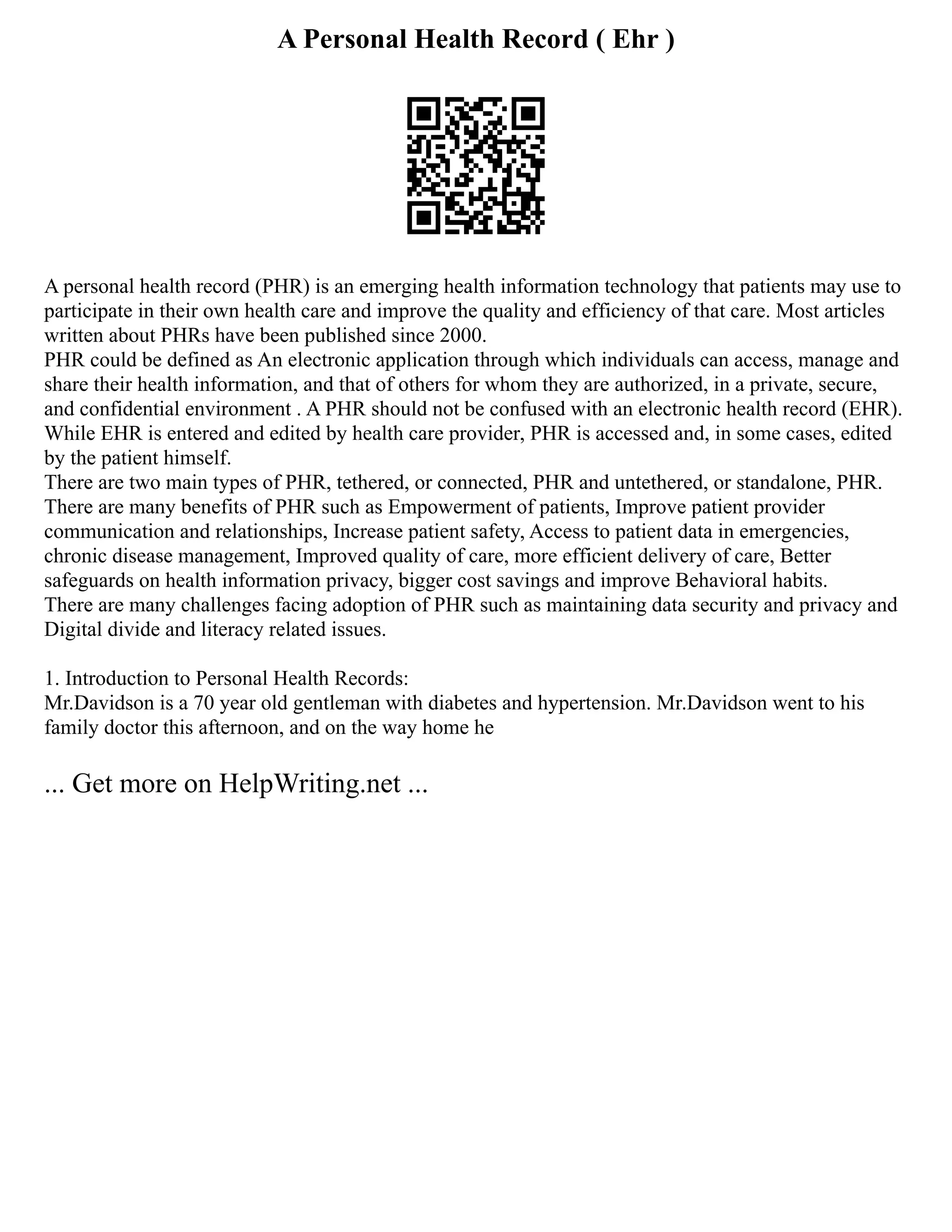 A Personal Health Record ( Ehr )
A personal health record (PHR) is an emerging health information technology that patients may use to
participate in their own health care and improve the quality and efficiency of that care. Most articles
written about PHRs have been published since 2000.
PHR could be defined as An electronic application through which individuals can access, manage and
share their health information, and that of others for whom they are authorized, in a private, secure,
and confidential environment . A PHR should not be confused with an electronic health record (EHR).
While EHR is entered and edited by health care provider, PHR is accessed and, in some cases, edited
by the patient himself.
There are two main types of PHR, tethered, or connected, PHR and untethered, or standalone, PHR.
There are many benefits of PHR such as Empowerment of patients, Improve patient provider
communication and relationships, Increase patient safety, Access to patient data in emergencies,
chronic disease management, Improved quality of care, more efficient delivery of care, Better
safeguards on health information privacy, bigger cost savings and improve Behavioral habits.
There are many challenges facing adoption of PHR such as maintaining data security and privacy and
Digital divide and literacy related issues.
1. Introduction to Personal Health Records:
Mr.Davidson is a 70 year old gentleman with diabetes and hypertension. Mr.Davidson went to his
family doctor this afternoon, and on the way home he
... Get more on HelpWriting.net ...
 