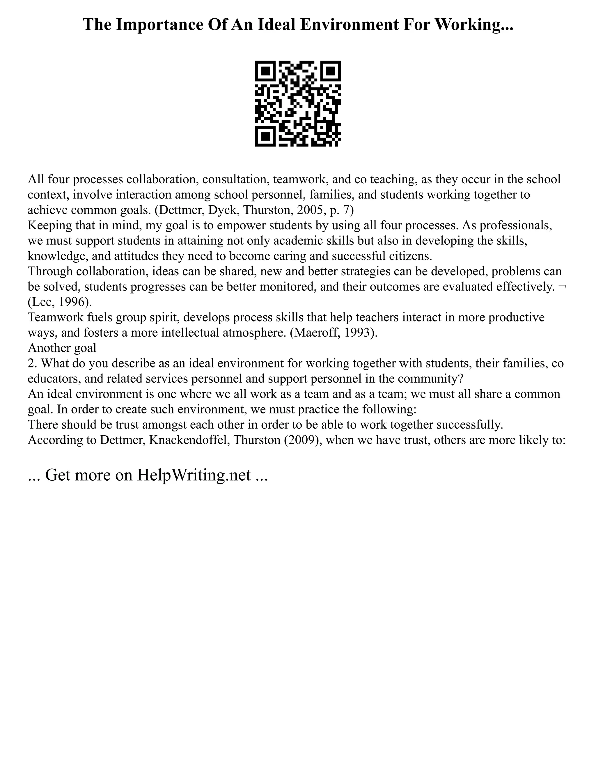 The Importance Of An Ideal Environment For Working...
All four processes collaboration, consultation, teamwork, and co teaching, as they occur in the school
context, involve interaction among school personnel, families, and students working together to
achieve common goals. (Dettmer, Dyck, Thurston, 2005, p. 7)
Keeping that in mind, my goal is to empower students by using all four processes. As professionals,
we must support students in attaining not only academic skills but also in developing the skills,
knowledge, and attitudes they need to become caring and successful citizens.
Through collaboration, ideas can be shared, new and better strategies can be developed, problems can
be solved, students progresses can be better monitored, and their outcomes are evaluated effectively. ¬
(Lee, 1996).
Teamwork fuels group spirit, develops process skills that help teachers interact in more productive
ways, and fosters a more intellectual atmosphere. (Maeroff, 1993).
Another goal
2. What do you describe as an ideal environment for working together with students, their families, co
educators, and related services personnel and support personnel in the community?
An ideal environment is one where we all work as a team and as a team; we must all share a common
goal. In order to create such environment, we must practice the following:
There should be trust amongst each other in order to be able to work together successfully.
According to Dettmer, Knackendoffel, Thurston (2009), when we have trust, others are more likely to:
... Get more on HelpWriting.net ...
 