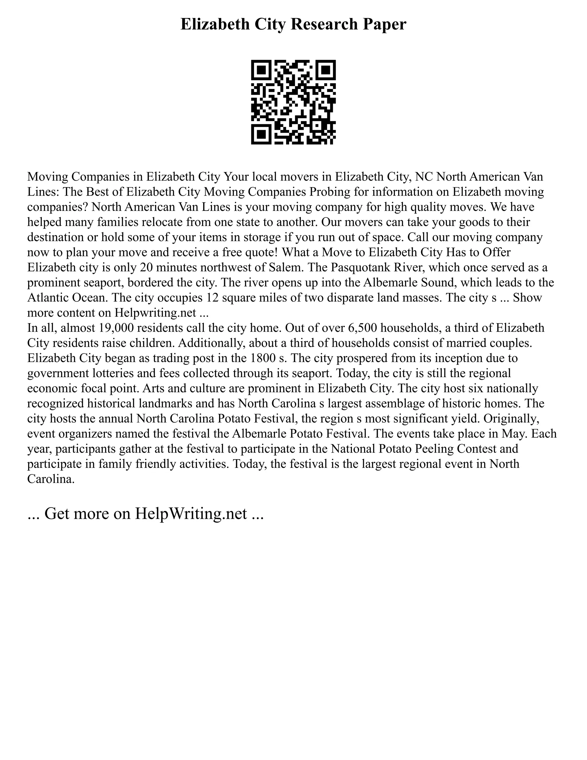 Elizabeth City Research Paper
Moving Companies in Elizabeth City Your local movers in Elizabeth City, NC North American Van
Lines: The Best of Elizabeth City Moving Companies Probing for information on Elizabeth moving
companies? North American Van Lines is your moving company for high quality moves. We have
helped many families relocate from one state to another. Our movers can take your goods to their
destination or hold some of your items in storage if you run out of space. Call our moving company
now to plan your move and receive a free quote! What a Move to Elizabeth City Has to Offer
Elizabeth city is only 20 minutes northwest of Salem. The Pasquotank River, which once served as a
prominent seaport, bordered the city. The river opens up into the Albemarle Sound, which leads to the
Atlantic Ocean. The city occupies 12 square miles of two disparate land masses. The city s ... Show
more content on Helpwriting.net ...
In all, almost 19,000 residents call the city home. Out of over 6,500 households, a third of Elizabeth
City residents raise children. Additionally, about a third of households consist of married couples.
Elizabeth City began as trading post in the 1800 s. The city prospered from its inception due to
government lotteries and fees collected through its seaport. Today, the city is still the regional
economic focal point. Arts and culture are prominent in Elizabeth City. The city host six nationally
recognized historical landmarks and has North Carolina s largest assemblage of historic homes. The
city hosts the annual North Carolina Potato Festival, the region s most significant yield. Originally,
event organizers named the festival the Albemarle Potato Festival. The events take place in May. Each
year, participants gather at the festival to participate in the National Potato Peeling Contest and
participate in family friendly activities. Today, the festival is the largest regional event in North
Carolina.
... Get more on HelpWriting.net ...
 