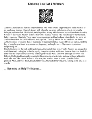 Enduring Love Act 2 Summary
Andrew Amundsen is a rich and important man, who owns several large vineyards and is married to
an unadorned woman, Elizabeth Yoder, with whom he has a son with, Justin, who is perpetually
indulged by his mother. Elizabeth is a distinguished, strong willed woman, second cousin of the noble
Counts of Tusculum. Andrew had an affair with a married woman, who was abused by her husband,
before marrying Elizabeth. The woman became pregnant and her husband refused to let her go to let
Andrew know that the child is his and is recognized. The boy, Arthur did not receive a last name.
Arthur s mother eventually dies of shame and ill treatment she had received from her husband and the
boy is brought up without love, education, in poverty and neglected. ... Show more content on
Helpwriting.net ...
Elizabeth discovers the truth and tries to take Arthur out of their lives. Finally Andrew has an accident
while horseback riding just before he legally recognizes Arthur as his son. Andrew, however, has left a
letter with his intentions to his friend and lawyer Leonard West. Elizabeth intercepts the letter and
hides it. On his deathbed, Andrew sends for his son Justin, who is just a kid, and without telling the
truth asks him Take care of Arthur as if he was your brother. Justin in tears, I promise father, I
promise. After Andrew s death, Elizabeth throws Arthur out of the vineyards. Telling Justin a lie as to
why he
... Get more on HelpWriting.net ...
 