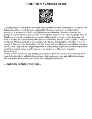 Greek Women Vs Athenian Women
Ancient Greece had standards for its women that dictated how women were expected to compose and
behave themselves, in both the home and in public. Women were largely expected to behave
themselves in accordance to Greek mythological character Penelope, whom was feminine and
particularly dedicated to her spouse, which confirmed the value of chastity. The concept illustrated by
Penelope was rejected by Spartan women, whom challenged the norms of extreme femininity and
were even expected to partake in rigorous physical instruction (Germain, 2013). Euripides, a tragedian
of classical Athens even stated in his productions, No Spartan girl could grow up modest even if she
wanted to. You never find them at home; no, they go out with bare thighs and loose clothes, to wrestle
and run races along with the young men (Vernant, Lambert, 1995). Regulations commanding authority
over the conduct of ancient world women, was not a notion in ... Show more content on
Helpwriting.net ...
Women were to roam where they preferred, in contrary to Athenian women, whom were even given
specified resting places within the home to insure that good women were safe within the oikos and
that treacherous women would have a hard time sneaking out (Germain,
... Get more on HelpWriting.net ...
 