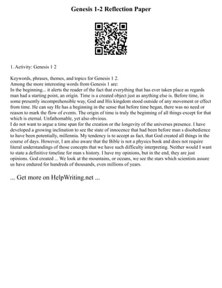 Genesis 1-2 Reflection Paper
1. Activity: Genesis 1 2
Keywords, phrases, themes, and topics for Genesis 1 2.
Among the more interesting words from Genesis 1 are:
In the beginning... it alerts the reader of the fact that everything that has ever taken place as regards
man had a starting point, an origin. Time is a created object just as anything else is. Before time, in
some presently incomprehensible way, God and His kingdom stood outside of any movement or effect
from time. He can say He has a beginning in the sense that before time began, there was no need or
reason to mark the flow of events. The origin of time is truly the beginning of all things except for that
which is eternal. Unfathomable, yet also obvious.
I do not want to argue a time span for the creation or the longevity of the universes presence. I have
developed a growing inclination to see the state of innocence that had been before man s disobedience
to have been potentially, millennia. My tendency is to accept as fact, that God created all things in the
course of days. However, I am also aware that the Bible is not a physics book and does not require
literal understandings of those concepts that we have such difficulty interpreting. Neither would I want
to state a definitive timeline for man s history. I have my opinions, but in the end, they are just
opinions. God created ... We look at the mountains, or oceans, we see the stars which scientists assure
us have endured for hundreds of thousands, even millions of years.
... Get more on HelpWriting.net ...
 