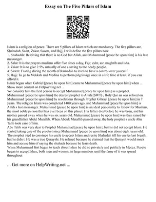 Essay on The Five Pillars of Islam
Islam is a religion of peace. There are 5 pillars of Islam which are mandatory. The five pillars are,
Shahadah, Salat, Zakat, Sawm, and Hajj, I will define the five pillars now.
1. Shahadah: Beleiving that there is no God but Allah, and Muhammad [peace be upon him] is his last
messanger.
2. Salat: It is the prayers muslims offer five times a day, Fajr, zuhr, asr, maghrib and isha.
3. Zakat: It is to give 2.5% annually of one s saving to the needy people.
4. Sawm: Fasting during the month of Ramadan to learn to have a control over yourself.
5. Hajj: To go to Mekkah and Medina to perform pilgrimage once in a life time at least, if you can
afford it.
Islam began when Gabriel [peace be upon him] came to Muhammad [peace be upon him] when ...
Show more content on Helpwriting.net ...
We consider him the first person to accept Muhammad [peace be upon him] as a prophet.
Muhammad [peace be upon him] the dearest prophet to Allah (SWT) , Holy Qur an was relived on
Muhammad [peace be upon him] by revelations through Prophet Gibrael [peace be upon him] in 7
years. The religion Islam was completed 1400 years ago, and Muhammad [peace be upon him] is
Allah s last messanger. Muhammad [peace be upon him] is an ideal personality to follow for Muslims,
the most noble person that has ever been on this planet. His father died before he was born, and his
mother passed away when he was six years old. Muhammad [peace be upon him] was then raised by
his grandfather Abdul Mutallib. When Abduk Mutallib passed away, the holy prophet s uncle Abu
Talib took care of him.
Abu Talib was very dear to Prophet Muhammad [peace be upon him], but he did not accept Islam. He
started taking care of the prophet since Muhammad [peace be upon him] was about eight years old.
The prophet tried to convince his uncle to accept Islam and recite Shahadah till his uncles last breath,
but he didn t. He was a true Qurayshi. He refused because he claimed that the Quraysh would mock
him and accuse him of saying the shahada because he fears death.
When Muhammad first began to teach about Islam he did so privately and publicly in Mecca. People
began to accept Islam, both men and women, in large numbers until the fame of it was spread
throughout
... Get more on HelpWriting.net ...
 