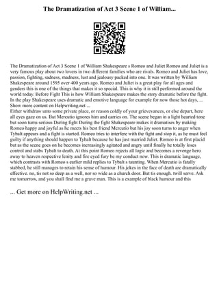 The Dramatization of Act 3 Scene 1 of William...
The Dramatization of Act 3 Scene 1 of William Shakespeare s Romeo and Juliet Romeo and Juliet is a
very famous play about two lovers in two different families who are rivals. Romeo and Juliet has love,
passion, fighting, sadness, madness, lust and jealousy packed into one. It was written by William
Shakespeare around 1595 over 400 years ago. Romeo and Juliet is a great play for all ages and
genders this is one of the things that makes it so special. This is why it is still performed around the
world today. Before Fight This is how William Shakespeare makes the story dramatic before the fight.
In the play Shakespeare uses dramatic and emotive language for example for now those hot days, ...
Show more content on Helpwriting.net ...
Either withdraw unto some private place, or reason coldly of your grievevances, or else depart, here
all eyes gaze on us. But Mercutio ignores him and carries on. The scene began in a light hearted tone
but soon turns serious During fight During the fight Shakespeare makes it dramatises by making
Romeo happy and joyful as he meets his best friend Mercutio but his joy soon turns to anger when
Tybalt appears and a fight is started. Romeo tries to interfere with the fight and stop it, as he must feel
guilty if anything should happen to Tybalt because he has just married Juliet. Romeo is at first placid
but as the scene goes on he becomes increasingly agitated and angry until finally he totally loses
control and stabs Tybalt to death. At this point Romeo rejects all logic and becomes a revenge hero
away to heaven respective lenity and fire eyed fury be my conduct now. This is dramatic language,
which contrasts with Romeo s earlier mild replies to Tybalt s taunting. When Mercutio is fatally
stabbed, he still manages to retain his sense of humour. His jokes in the face of death are dramatically
effective. no, tis not so deep as a well, nor so wide as a church door. But tis enough. twill serve. Ask
me tomorrow, and you shall find me a grave man. This is a example of black humour and this
... Get more on HelpWriting.net ...
 