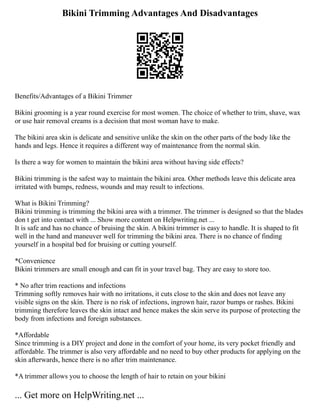 Bikini Trimming Advantages And Disadvantages
Benefits/Advantages of a Bikini Trimmer
Bikini grooming is a year round exercise for most women. The choice of whether to trim, shave, wax
or use hair removal creams is a decision that most woman have to make.
The bikini area skin is delicate and sensitive unlike the skin on the other parts of the body like the
hands and legs. Hence it requires a different way of maintenance from the normal skin.
Is there a way for women to maintain the bikini area without having side effects?
Bikini trimming is the safest way to maintain the bikini area. Other methods leave this delicate area
irritated with bumps, redness, wounds and may result to infections.
What is Bikini Trimming?
Bikini trimming is trimming the bikini area with a trimmer. The trimmer is designed so that the blades
don t get into contact with ... Show more content on Helpwriting.net ...
It is safe and has no chance of bruising the skin. A bikini trimmer is easy to handle. It is shaped to fit
well in the hand and maneuver well for trimming the bikini area. There is no chance of finding
yourself in a hospital bed for bruising or cutting yourself.
*Convenience
Bikini trimmers are small enough and can fit in your travel bag. They are easy to store too.
* No after trim reactions and infections
Trimming softly removes hair with no irritations, it cuts close to the skin and does not leave any
visible signs on the skin. There is no risk of infections, ingrown hair, razor bumps or rashes. Bikini
trimming therefore leaves the skin intact and hence makes the skin serve its purpose of protecting the
body from infections and foreign substances.
*Affordable
Since trimming is a DIY project and done in the comfort of your home, its very pocket friendly and
affordable. The trimmer is also very affordable and no need to buy other products for applying on the
skin afterwards, hence there is no after trim maintenance.
*A trimmer allows you to choose the length of hair to retain on your bikini
... Get more on HelpWriting.net ...
 