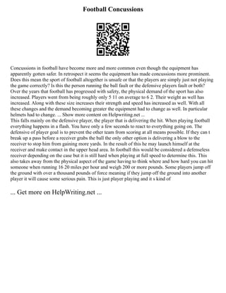 Football Concussions
Concussions in football have become more and more common even though the equipment has
apparently gotten safer. In retrospect it seems the equipment has made concussions more prominent.
Does this mean the sport of football altogether is unsafe or that the players are simply just not playing
the game correctly? Is this the person running the ball fault or the defensive players fault or both?
Over the years that football has progressed with safety, the physical demand of the sport has also
increased. Players went from being roughly only 5 11 on average to 6 2. Their weight as well has
increased. Along with these size increases their strength and speed has increased as well. With all
these changes and the demand becoming greater the equipment had to change as well. In particular
helmets had to change. ... Show more content on Helpwriting.net ...
This falls mainly on the defensive player, the player that is delivering the hit. When playing football
everything happens in a flash. You have only a few seconds to react to everything going on. The
defensive of player goal is to prevent the other team from scoring at all means possible. If they can t
break up a pass before a receiver grabs the ball the only other option is delivering a blow to the
receiver to stop him from gaining more yards. In the result of this he may launch himself at the
receiver and make contact in the upper head area. In football this would be considered a defenseless
receiver depending on the case but it is still hard when playing at full speed to determine this. This
also takes away from the physical aspect of the game having to think where and how hard you can hit
someone when running 16 20 miles per hour and weigh 200 or more pounds. Some players jump off
the ground with over a thousand pounds of force meaning if they jump off the ground into another
player it will cause some serious pain. This is just player playing and it s kind of
... Get more on HelpWriting.net ...
 