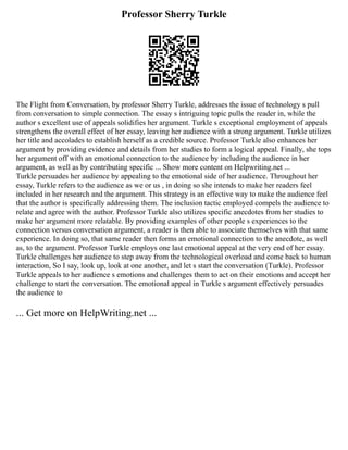 Professor Sherry Turkle
The Flight from Conversation, by professor Sherry Turkle, addresses the issue of technology s pull
from conversation to simple connection. The essay s intriguing topic pulls the reader in, while the
author s excellent use of appeals solidifies her argument. Turkle s exceptional employment of appeals
strengthens the overall effect of her essay, leaving her audience with a strong argument. Turkle utilizes
her title and accolades to establish herself as a credible source. Professor Turkle also enhances her
argument by providing evidence and details from her studies to form a logical appeal. Finally, she tops
her argument off with an emotional connection to the audience by including the audience in her
argument, as well as by contributing specific ... Show more content on Helpwriting.net ...
Turkle persuades her audience by appealing to the emotional side of her audience. Throughout her
essay, Turkle refers to the audience as we or us , in doing so she intends to make her readers feel
included in her research and the argument. This strategy is an effective way to make the audience feel
that the author is specifically addressing them. The inclusion tactic employed compels the audience to
relate and agree with the author. Professor Turkle also utilizes specific anecdotes from her studies to
make her argument more relatable. By providing examples of other people s experiences to the
connection versus conversation argument, a reader is then able to associate themselves with that same
experience. In doing so, that same reader then forms an emotional connection to the anecdote, as well
as, to the argument. Professor Turkle employs one last emotional appeal at the very end of her essay.
Turkle challenges her audience to step away from the technological overload and come back to human
interaction, So I say, look up, look at one another, and let s start the conversation (Turkle). Professor
Turkle appeals to her audience s emotions and challenges them to act on their emotions and accept her
challenge to start the conversation. The emotional appeal in Turkle s argument effectively persuades
the audience to
... Get more on HelpWriting.net ...
 