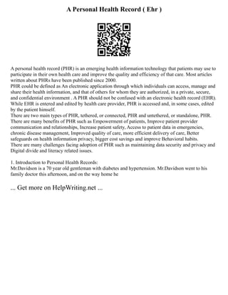 A Personal Health Record ( Ehr )
A personal health record (PHR) is an emerging health information technology that patients may use to
participate in their own health care and improve the quality and efficiency of that care. Most articles
written about PHRs have been published since 2000.
PHR could be defined as An electronic application through which individuals can access, manage and
share their health information, and that of others for whom they are authorized, in a private, secure,
and confidential environment . A PHR should not be confused with an electronic health record (EHR).
While EHR is entered and edited by health care provider, PHR is accessed and, in some cases, edited
by the patient himself.
There are two main types of PHR, tethered, or connected, PHR and untethered, or standalone, PHR.
There are many benefits of PHR such as Empowerment of patients, Improve patient provider
communication and relationships, Increase patient safety, Access to patient data in emergencies,
chronic disease management, Improved quality of care, more efficient delivery of care, Better
safeguards on health information privacy, bigger cost savings and improve Behavioral habits.
There are many challenges facing adoption of PHR such as maintaining data security and privacy and
Digital divide and literacy related issues.
1. Introduction to Personal Health Records:
Mr.Davidson is a 70 year old gentleman with diabetes and hypertension. Mr.Davidson went to his
family doctor this afternoon, and on the way home he
... Get more on HelpWriting.net ...
 