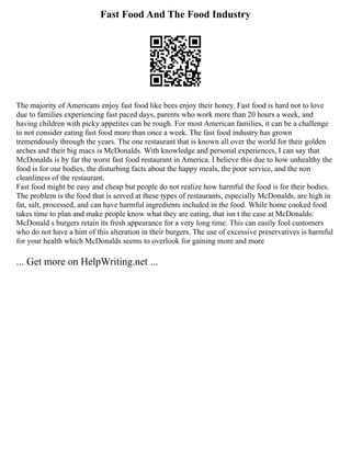 Fast Food And The Food Industry
The majority of Americans enjoy fast food like bees enjoy their honey. Fast food is hard not to love
due to families experiencing fast paced days, parents who work more than 20 hours a week, and
having children with picky appetites can be rough. For most American families, it can be a challenge
to not consider eating fast food more than once a week. The fast food industry has grown
tremendously through the years. The one restaurant that is known all over the world for their golden
arches and their big macs is McDonalds. With knowledge and personal experiences, I can say that
McDonalds is by far the worst fast food restaurant in America. I believe this due to how unhealthy the
food is for our bodies, the disturbing facts about the happy meals, the poor service, and the non
cleanliness of the restaurant.
Fast food might be easy and cheap but people do not realize how harmful the food is for their bodies.
The problem is the food that is served at these types of restaurants, especially McDonalds, are high in
fat, salt, processed, and can have harmful ingredients included in the food. While home cooked food
takes time to plan and make people know what they are eating, that isn t the case at McDonalds:
McDonald s burgers retain its fresh appearance for a very long time. This can easily fool customers
who do not have a hint of this alteration in their burgers. The use of excessive preservatives is harmful
for your health which McDonalds seems to overlook for gaining more and more
... Get more on HelpWriting.net ...
 