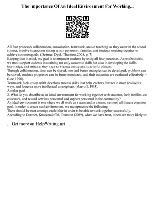 The Importance Of An Ideal Environment For Working...
All four processes collaboration, consultation, teamwork, and co teaching, as they occur in the school
context, involve interaction among school personnel, families, and students working together to
achieve common goals. (Dettmer, Dyck, Thurston, 2005, p. 7)
Keeping that in mind, my goal is to empower students by using all four processes. As professionals,
we must support students in attaining not only academic skills but also in developing the skills,
knowledge, and attitudes they need to become caring and successful citizens.
Through collaboration, ideas can be shared, new and better strategies can be developed, problems can
be solved, students progresses can be better monitored, and their outcomes are evaluated effectively. ¬
(Lee, 1996).
Teamwork fuels group spirit, develops process skills that help teachers interact in more productive
ways, and fosters a more intellectual atmosphere. (Maeroff, 1993).
Another goal
2. What do you describe as an ideal environment for working together with students, their families, co
educators, and related services personnel and support personnel in the community?
An ideal environment is one where we all work as a team and as a team; we must all share a common
goal. In order to create such environment, we must practice the following:
There should be trust amongst each other in order to be able to work together successfully.
According to Dettmer, Knackendoffel, Thurston (2009), when we have trust, others are more likely to:
... Get more on HelpWriting.net ...
 