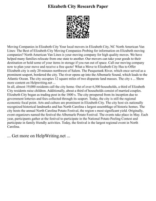 Elizabeth City Research Paper
Moving Companies in Elizabeth City Your local movers in Elizabeth City, NC North American Van
Lines: The Best of Elizabeth City Moving Companies Probing for information on Elizabeth moving
companies? North American Van Lines is your moving company for high quality moves. We have
helped many families relocate from one state to another. Our movers can take your goods to their
destination or hold some of your items in storage if you run out of space. Call our moving company
now to plan your move and receive a free quote! What a Move to Elizabeth City Has to Offer
Elizabeth city is only 20 minutes northwest of Salem. The Pasquotank River, which once served as a
prominent seaport, bordered the city. The river opens up into the Albemarle Sound, which leads to the
Atlantic Ocean. The city occupies 12 square miles of two disparate land masses. The city s ... Show
more content on Helpwriting.net ...
In all, almost 19,000 residents call the city home. Out of over 6,500 households, a third of Elizabeth
City residents raise children. Additionally, about a third of households consist of married couples.
Elizabeth City began as trading post in the 1800 s. The city prospered from its inception due to
government lotteries and fees collected through its seaport. Today, the city is still the regional
economic focal point. Arts and culture are prominent in Elizabeth City. The city host six nationally
recognized historical landmarks and has North Carolina s largest assemblage of historic homes. The
city hosts the annual North Carolina Potato Festival, the region s most significant yield. Originally,
event organizers named the festival the Albemarle Potato Festival. The events take place in May. Each
year, participants gather at the festival to participate in the National Potato Peeling Contest and
participate in family friendly activities. Today, the festival is the largest regional event in North
Carolina.
... Get more on HelpWriting.net ...
 