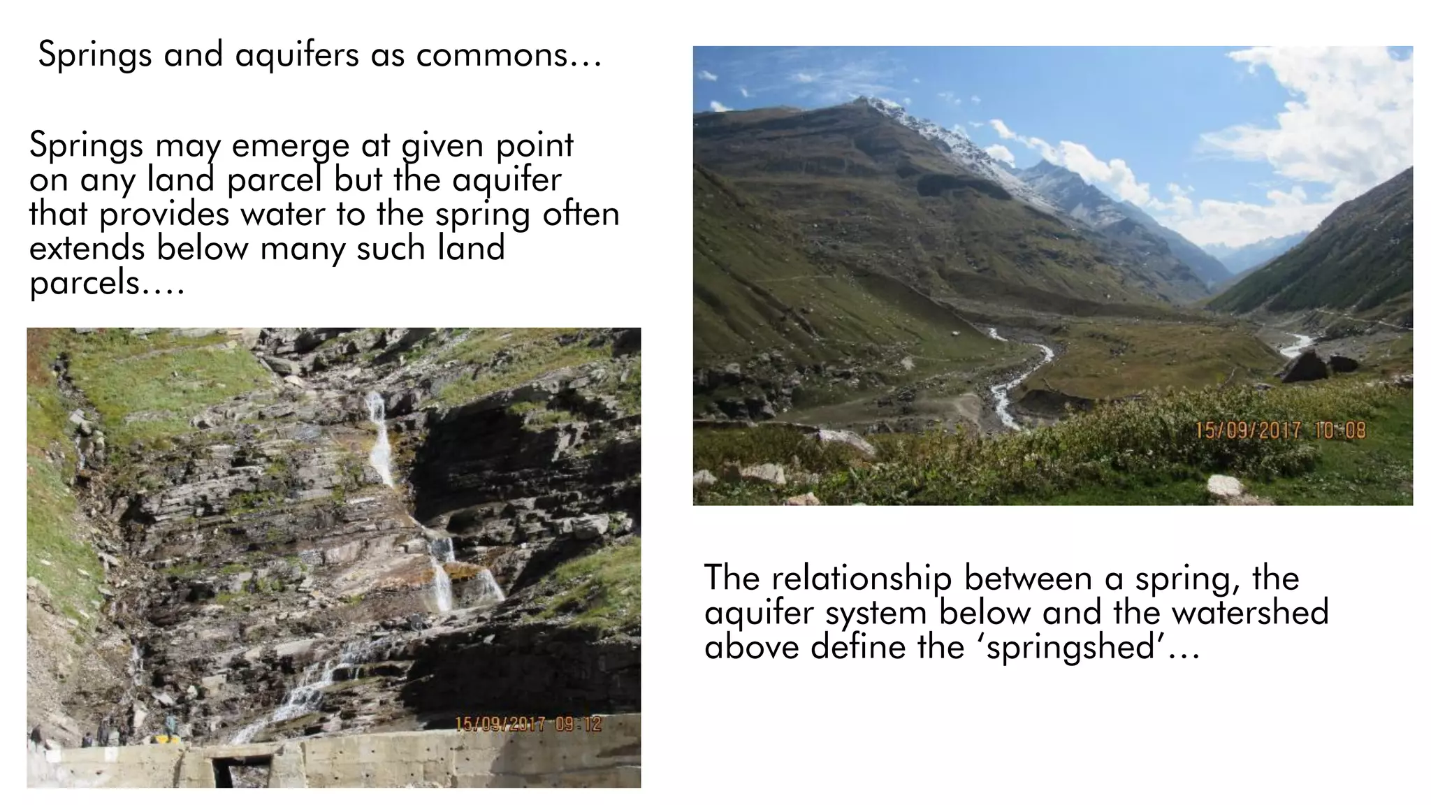 Springs and aquifers as commons…
Springs may emerge at given point
on any land parcel but the aquifer
that provides water to the spring often
extends below many such land
parcels….
The relationship between a spring, the
aquifer system below and the watershed
above define the ‘springshed’…
 
