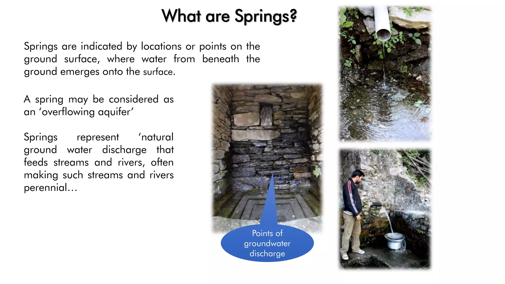Springs are indicated by locations or points on the
ground surface, where water from beneath the
ground emerges onto the surface.
Points of
groundwater
discharge
What are Springs?
A spring may be considered as
an ‘overflowing aquifer’
Springs represent ‘natural
ground water discharge that
feeds streams and rivers, often
making such streams and rivers
perennial…
 