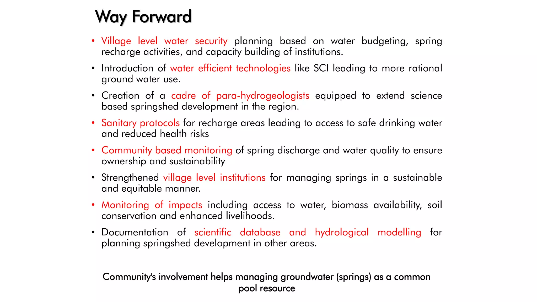 Way Forward
• Village level water security planning based on water budgeting, spring
recharge activities, and capacity building of institutions.
• Introduction of water efficient technologies like SCI leading to more rational
ground water use.
• Creation of a cadre of para-hydrogeologists equipped to extend science
based springshed development in the region.
• Sanitary protocols for recharge areas leading to access to safe drinking water
and reduced health risks
• Community based monitoring of spring discharge and water quality to ensure
ownership and sustainability
• Strengthened village level institutions for managing springs in a sustainable
and equitable manner.
• Monitoring of impacts including access to water, biomass availability, soil
conservation and enhanced livelihoods.
• Documentation of scientific database and hydrological modelling for
planning springshed development in other areas.
Community's involvement helps managing groundwater (springs) as a common
pool resource
 
