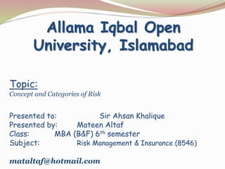Topic:
Concept and Categories of Risk
Presented to: Sir Ahsan Khalique
Presented by: Mateen Altaf
Class: MBA (B&F) 6th semester
Subject: Risk Management & Insurance (8546)
mataltaf@hotmail.com
Allama Iqbal Open
University, Islamabad
 