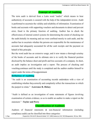 Contemporary Audit B.Com (Hons) Semester 6th
1 | Page Prepared by UMA KANT (Research Scholar “LU”, JRF(Commerce), UGC NET(Management), M.Com, MBA
Concept of Auditing
The term audit is derived from a Latin word “audire” which means to hear
authenticity of accounts is assured with the help of the independent review. Audit
is performed to ascertain the validity and reliability of information. Examination of
books and accounts with supporting vouchers and documents to detect and prevent
error, fraud is the primary function of auditing. Auditor has to check the
effectiveness of internal control systems for determining the extent of checking out
the audit.Initially its meaning and use were confined merely to cash audit, and the
auditor has to ascertain whether the persons are responsible for the maintenance of
accounts had adequately accounted for all the cash receipts and the payment on
behalf of this principle.
But the word audit has an extensive usage, and it now means a thorough scrutiny
of the books of accounts and its ultimate aim is to verify the financial position
disclosed by the balance sheet and profit and loss accounts of a company. In short,
an audit implies an investigation and a report. The process of checking and
vouchingcontinues until the study is completed and the auditor enables himself to
report under the terms of hisappointment
Definition of Auditing
“An audit is an examination of accounting records undertaken with a view of
establishing whether theycorrectly and completely reflect the transactions to which
the purport to relate.” –Lawrence R. Dickey
“Audit is defined as an investigation of some statements of figures involving
examination of certain evidence, so as to enable an auditor to make a report on the
statement.” –Taylor and Perry
Classification of Auditors
Auditors of financial statements & non-financial information (including
compliance audit) can be classified into three categories:
 