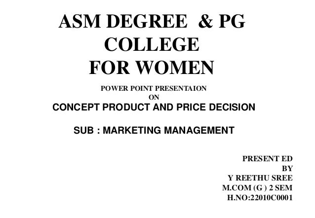 ASM DEGREE & PG
COLLEGE
FOR WOMEN
POWER POINT PRESENTAION
ON
CONCEPT PRODUCT AND PRICE DECISION
SUB : MARKETING MANAGEMENT
PRESENT ED
BY
Y REETHU SREE
M.COM (G ) 2 SEM
H.NO:22010C0001
 