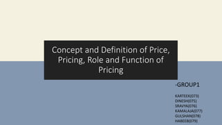 GROUP 1
-KARTEEK(073)
-DINESH(075)
-SRAVYA(076)
-KAMALAJA(077)
-GULSHAN(078)
-HABEEB(079)
Concept and Definition of Price,
Pricing, Role and Function of
Pricing
-GROUP1
KARTEEK(073)
DINESH(075)
SRAVYA(076)
KAMALAJA(077)
GULSHAN(078)
HABEEB(079)
 