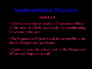 Implementation Structure
                    Block Level
• State Government to appoint a Programme Officer
(of the rank of BDO) exclusively for administering
the scheme in the area.
• The Programme Officer would be responsible to the
District Programme Coordinator.
• Centre to meet the salary cost of the Programme
Officers and Supporting staff.


                                      11
 
