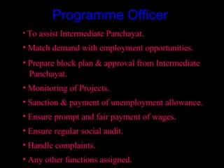 Programme Officer
• To assist Intermediate Panchayat.
• Match demand with employment opportunities.
• Prepare block plan & approval from Intermediate
  Panchayat.
• Monitoring of Projects.
• Sanction & payment of unemployment allowance.
• Ensure prompt and fair payment of wages.
• Ensure regular social audit.
• Handle complaints.
• Any other functions assigned.       16
 