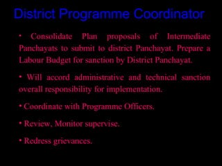District Programme Coordinator
•  Consolidate Plan proposals of Intermediate
Panchayats to submit to district Panchayat. Prepare a
Labour Budget for sanction by District Panchayat.
• Will accord administrative and technical sanction
overall responsibility for implementation.
• Coordinate with Programme Officers.

• Review, Monitor supervise.

• Redress grievances.

                                        17
 