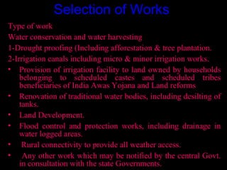 Selection of Works
Type of work
Water conservation and water harvesting
1-Drought proofing (Including afforestation & tree plantation.
2-Irrigation canals including micro & minor irrigation works.
• Provision of irrigation facility to land owned by households
    belonging to scheduled castes and scheduled tribes
    beneficiaries of India Awas Yojana and Land reforms
• Renovation of traditional water bodies, including desilting of
    tanks.
• Land Development.
• Flood control and protection works, including drainage in
    water logged areas.
• Rural connectivity to provide all weather access.
• Any other work which may be notified by the central Govt.
    in consultation with the state Governments. 18
 