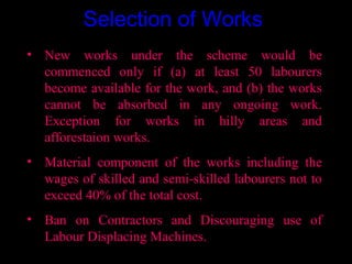 Selection of Works
• New works under the scheme would be
  commenced only if (a) at least 50 labourers
  become available for the work, and (b) the works
  cannot be absorbed in any ongoing work.
  Exception for works in hilly areas and
  afforestaion works.
• Material component of the works including the
  wages of skilled and semi-skilled labourers not to
  exceed 40% of the total cost.
• Ban on Contractors and Discouraging use of
  Labour Displacing Machines.
                                        19
 