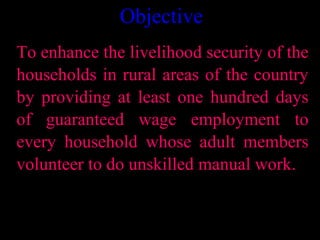 Objective
To enhance the livelihood security of the
households in rural areas of the country
by providing at least one hundred days
of guaranteed wage employment to
every household whose adult members
volunteer to do unskilled manual work.


                              2
 