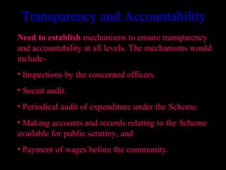 Transparency and Accountability
Need to establish mechanisms to ensure transparency
and accountability at all levels. The mechanisms would
include-
• Inspections by the concerned officers.
• Social audit.
• Periodical audit of expenditure under the Scheme.
• Making accounts and records relating to the Scheme
available for public scrutiny, and
• Payment of wages before the community.
                                           23
 