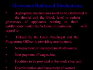 Grievance Redressal Mechanisms
•      Appropriate mechanisms need to be established at
       the district and the Block level to redress
grievances of applicants relating to their
entitlements’ under the Scheme, in particular,     with
regard to-
•     Default by the Gram Panchayat and the
Programme Officer in providing employment,
•     Non-payment of unemployment allowance,
•     Non-payment of wages due,
•     Facilities to be provided at the work sites, and
                                        24
•     Discrimination and harassment of women.
 