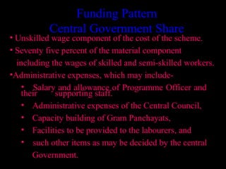 Funding Pattern
           Central Government Share
• Unskilled wage component of the cost of the scheme.
• Seventy five percent of the material component
  including the wages of skilled and semi-skilled workers.
•Administrative expenses, which may include-
    • Salary and allowance of Programme Officer and
    their    supporting staff.
    • Administrative expenses of the Central Council,
    • Capacity building of Gram Panchayats,
    • Facilities to be provided to the labourers, and
    • such other items as may be decided by the central
       Government.
                                           25
 