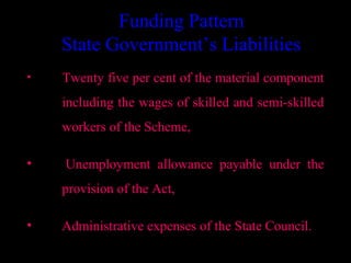 Funding Pattern
    State Government’s Liabilities
•   Twenty five per cent of the material component
    including the wages of skilled and semi-skilled
    workers of the Scheme,

•   Unemployment allowance payable under the
    provision of the Act,

•   Administrative expenses of the State Council.
                                      26
 