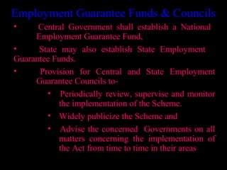 Employment Guarantee Funds & Councils
•     Central Government shall establish a National
     Employment Guarantee Fund,
•     State may also establish State Employment
Guarantee Funds.
•     Provision for Central and State Employment
     Guarantee Councils to-
        • Periodically review, supervise and monitor
           the implementation of the Scheme.
        • Widely publicize the Scheme and
        • Advise the concerned Governments on all
           matters concerning the implementation of
           the Act from time to time in their areas
                                       27
 