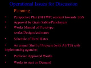 Operational Issues for Discussion
      Planning
•     Perspective Plan (NFFWP) reorient towards EGS
•     Approval by Gram Sabha/Panchayats
•     Works Manual of Prototype
      works/Designs/estimates
•     Schedule of Rural Rates
•    An annual Shelf of Projects (with AS/TS) with
implementing agencies
•     Publicize Approved Works
•     Works to start on Demand
                                        29
 
